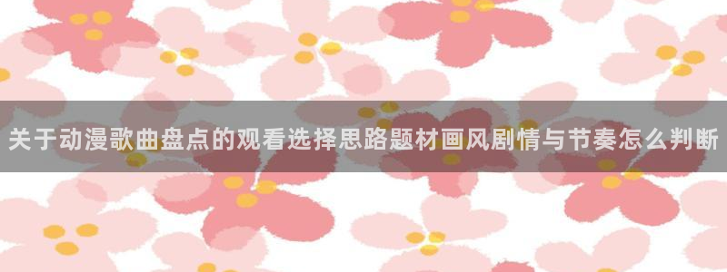 汗汗漫画目录：关于动漫歌曲盘点的观看选择思路题材画风剧情与节奏怎么判断