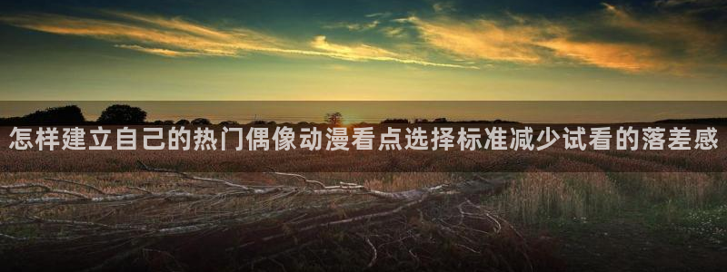 汗汗漫画人气排行：怎样建立自己的热门偶像动漫看点选择标准减少试看的落差感